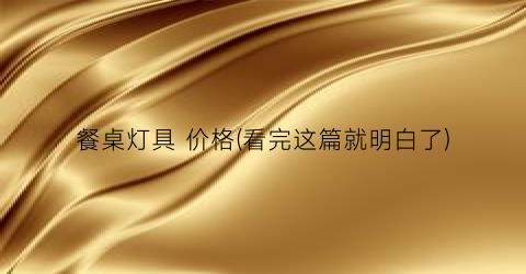 餐桌灯具 价格(看完这篇就明白了)